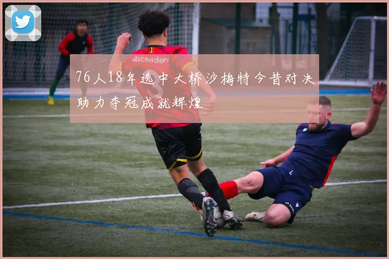 76人18年选中大桥沙梅特今昔对决助力夺冠成就辉煌