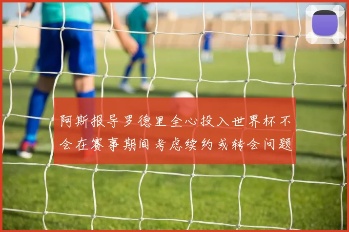 阿斯报导罗德里全心投入世界杯不会在赛事期间考虑续约或转会问题