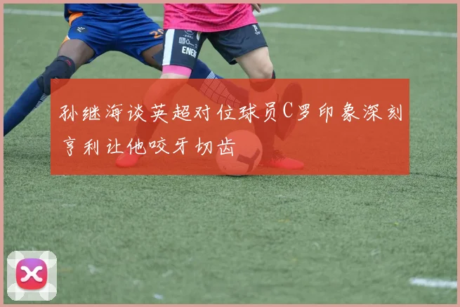 孙继海谈英超对位球员C罗印象深刻亨利让他咬牙切齿