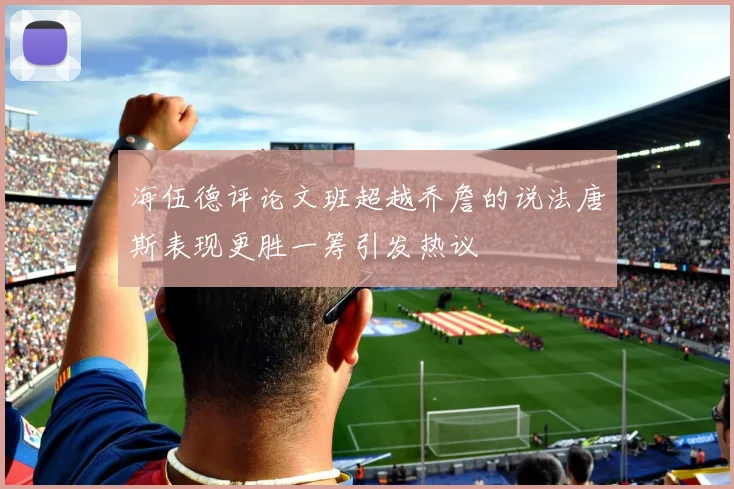 海伍德评论文班超越乔詹的说法唐斯表现更胜一筹引发热议