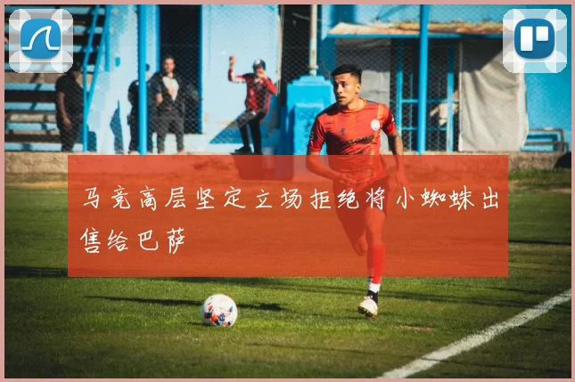 马竞高层坚定立场拒绝将小蜘蛛出售给巴萨