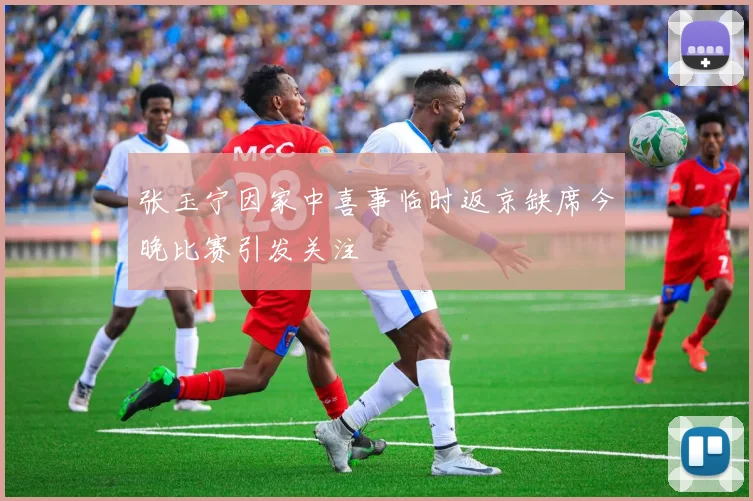 张玉宁因家中喜事临时返京缺席今晚比赛引发关注