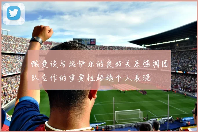鲍曼谈与诺伊尔的良好关系强调团队合作的重要性超越个人表现