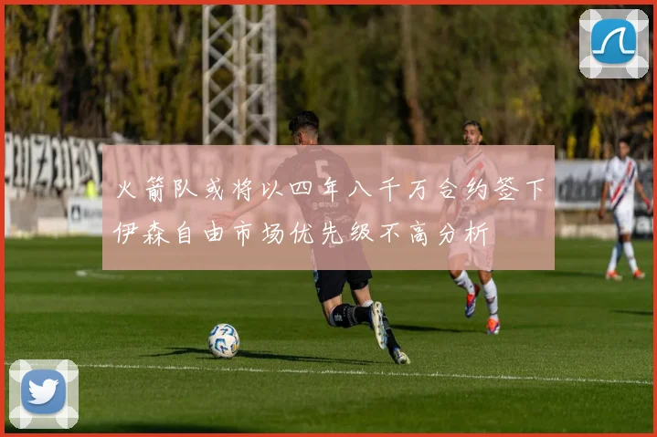 火箭队或将以四年八千万合约签下伊森自由市场优先级不高分析