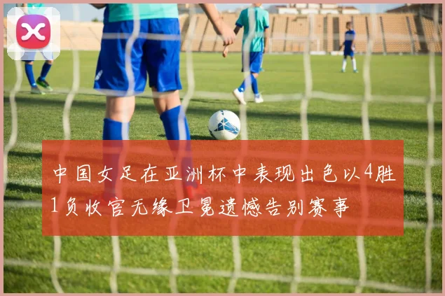 中国女足在亚洲杯中表现出色以4胜1负收官无缘卫冕遗憾告别赛事