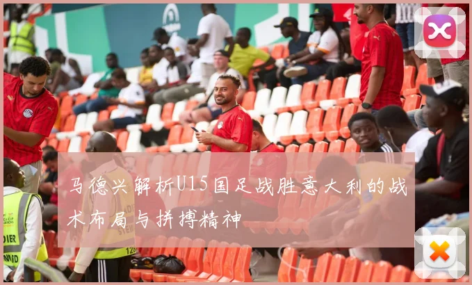 马德兴解析U15国足战胜意大利的战术布局与拼搏精神