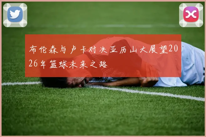 布伦森与卢卡对决亚历山大展望2026年篮球未来之路