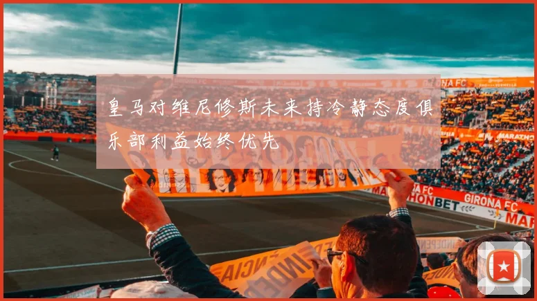 皇马对维尼修斯未来持冷静态度俱乐部利益始终优先
