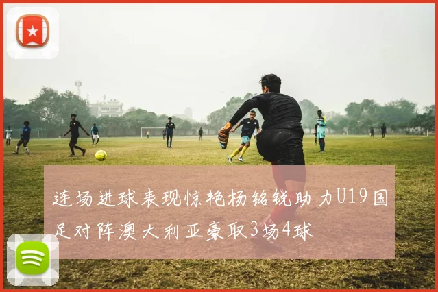 连场进球表现惊艳杨铭锐助力U19国足对阵澳大利亚豪取3场4球