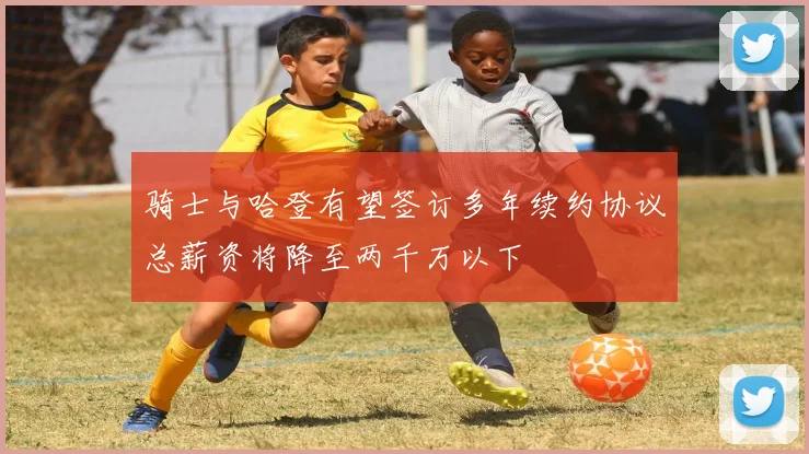 骑士与哈登有望签订多年续约协议总薪资将降至两千万以下