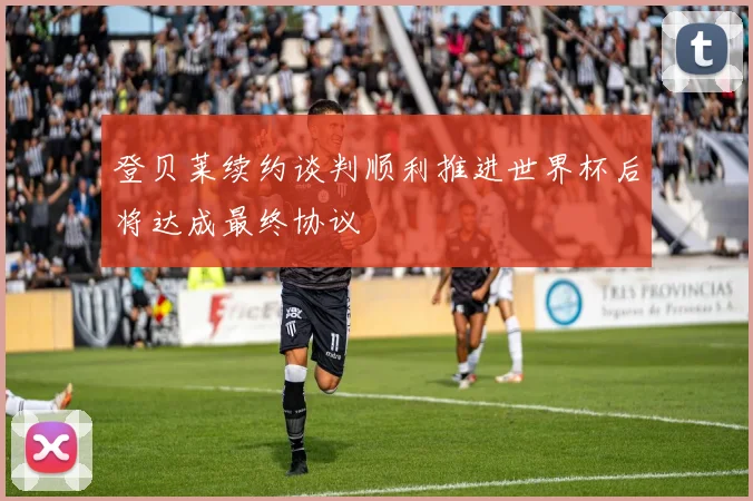 登贝莱续约谈判顺利推进世界杯后将达成最终协议