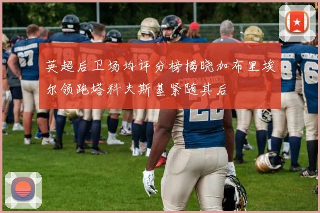 英超后卫场均评分榜揭晓加布里埃尔领跑塔科夫斯基紧随其后