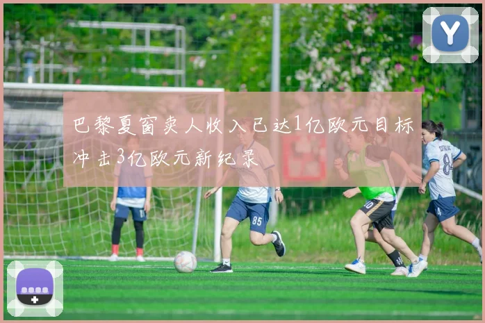 巴黎夏窗卖人收入已达1亿欧元目标冲击3亿欧元新纪录