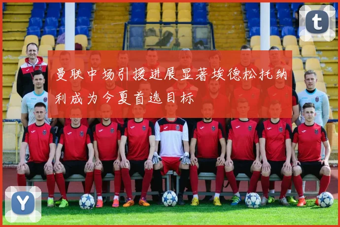 曼联中场引援进展显著埃德松托纳利成为今夏首选目标