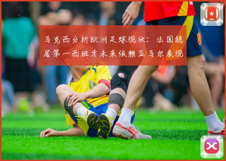 马克西分析欧洲足球现状：法国稳居第一西班牙未来依赖亚马尔表现