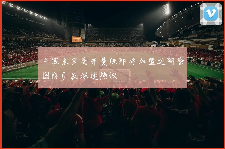卡塞米罗离开曼联即将加盟迈阿密国际引发球迷热议