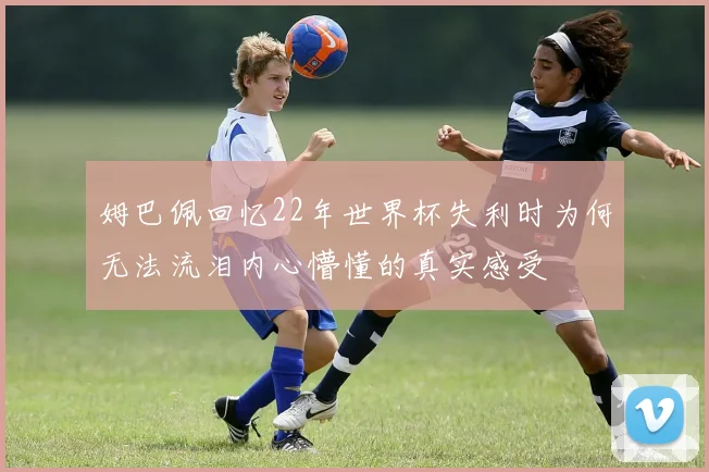 姆巴佩回忆22年世界杯失利时为何无法流泪内心懵懂的真实感受