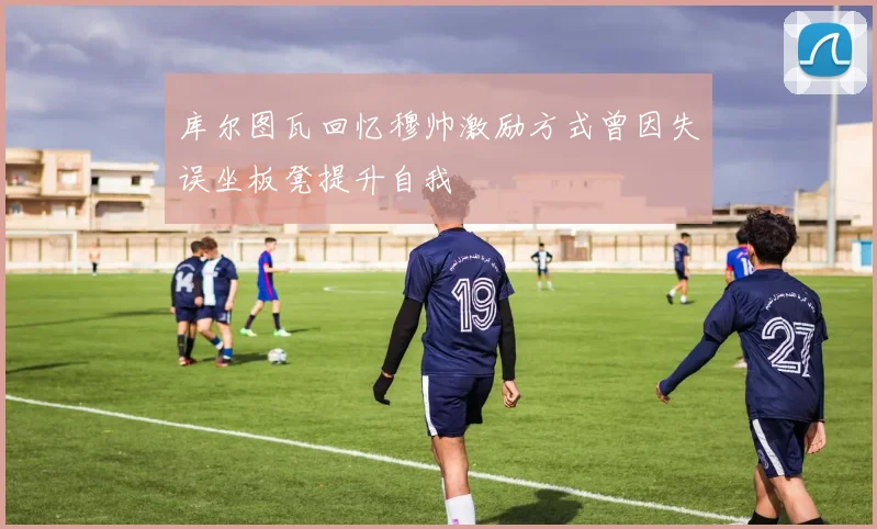 库尔图瓦回忆穆帅激励方式曾因失误坐板凳提升自我