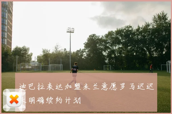迪巴拉表达加盟米兰意愿罗马迟迟未明确续约计划