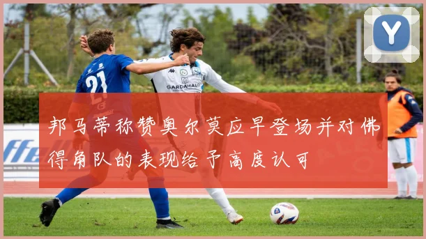 邦马蒂称赞奥尔莫应早登场并对佛得角队的表现给予高度认可