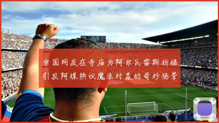 中国网友在寺庙为阿尔瓦雷斯祈福引发阿媒热议魔法对轰的奇妙场景