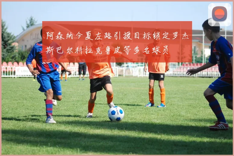 阿森纳今夏左路引援目标锁定罗杰斯巴尔科拉克鲁皮等多名球员