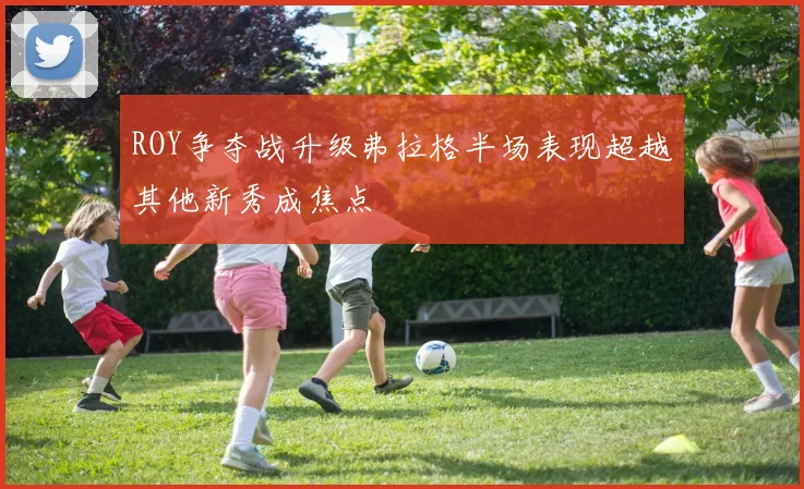 ROY争夺战升级弗拉格半场表现超越其他新秀成焦点