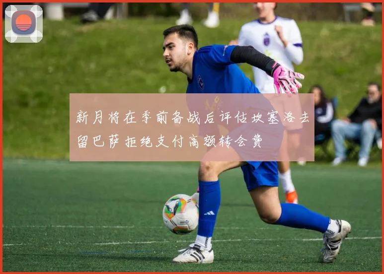 新月将在季前备战后评估坎塞洛去留巴萨拒绝支付高额转会费