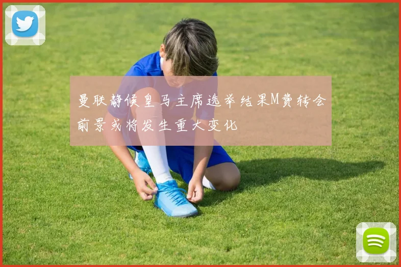 曼联静候皇马主席选举结果M费转会前景或将发生重大变化