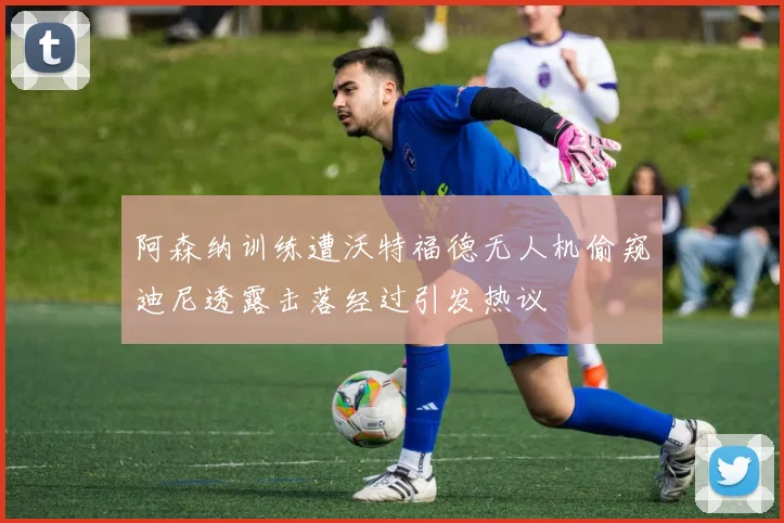 阿森纳训练遭沃特福德无人机偷窥迪尼透露击落经过引发热议