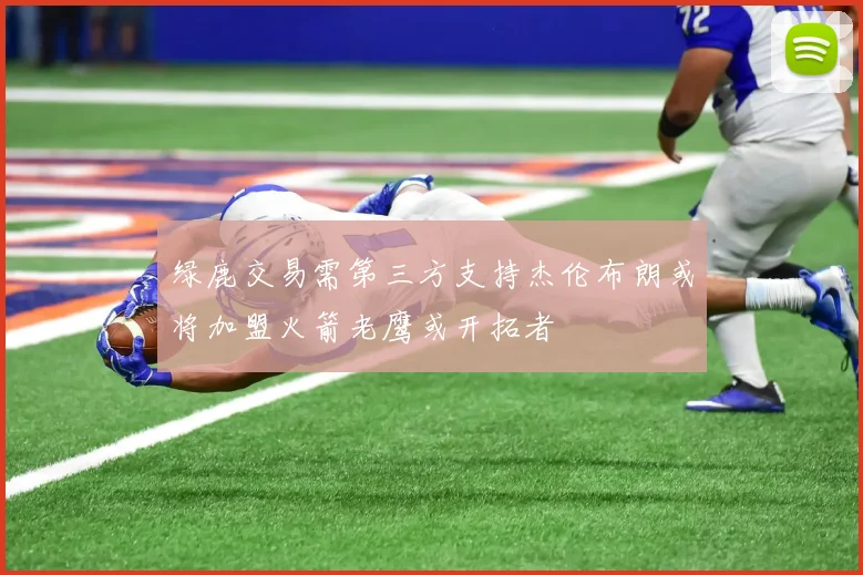 绿鹿交易需第三方支持杰伦布朗或将加盟火箭老鹰或开拓者